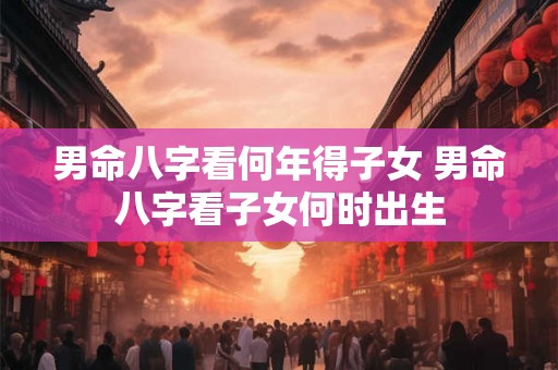 男命八字看何年得子女 男命八字看子女何时出生