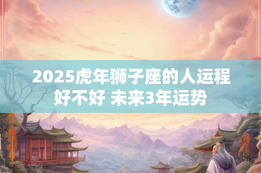 2025虎年狮子座的人运程好不好 未来3年运势 2025虎年狮子座的人运程好不好 未来3年运势