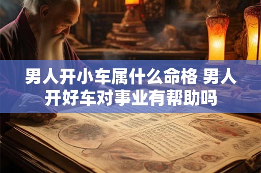 男人开小车属什么命格 男人开好车对事业有帮助吗 男人开小车属什么命格 男人开好车对事业有帮助吗