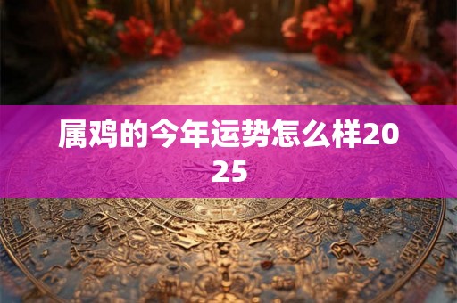 属鸡的今年运势怎么样2025 属鸡的今年运势怎么样2025