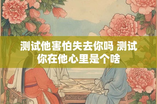 测试他害怕失去你吗 测试你在他心里是个啥 测试他害怕失去你吗 测试你在他心里是个啥
