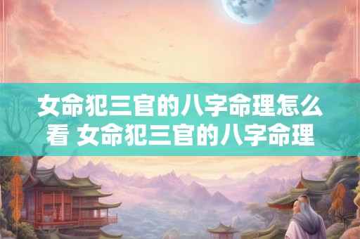 女命犯三官的八字命理怎么看 女命犯三官的八字命理怎么看婚姻 女命犯三官的八字命理怎么看 女命犯三官的八字命理怎么看婚姻