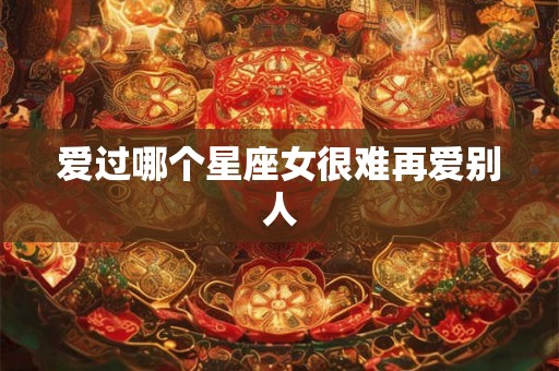 爱过哪个星座女很难再爱别人 爱过哪个星座女很难再爱别人