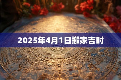 2025年4月1日搬家吉时 2025年4月1日搬家吉时