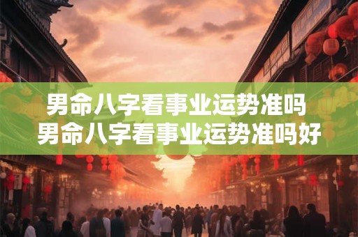 男命八字看事业运势准吗 男命八字看事业运势准吗好吗 男命八字看事业运势准吗 男命八字看事业运势准吗好吗