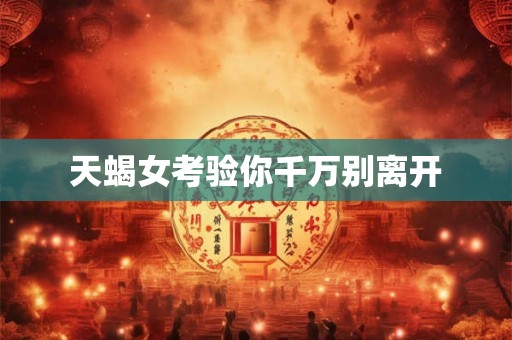 天蝎女考验你千万别离开 天蝎女考验你千万别离开