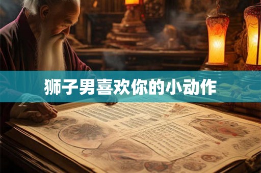 狮子男喜欢你的小动作 狮子男喜欢你的小动作