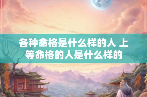 各种命格是什么样的人 上等命格的人是什么样的 各种命格是什么样的人 上等命格的人是什么样的