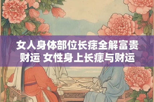 女人身体部位长痣全解富贵财运 女性身上长痣与财运关系 女人身体部位长痣全解富贵财运 女性身上长痣与财运关系