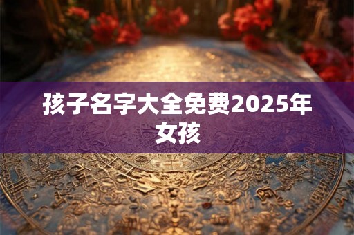 孩子名字大全免费2025年女孩 孩子名字大全免费2025年女孩