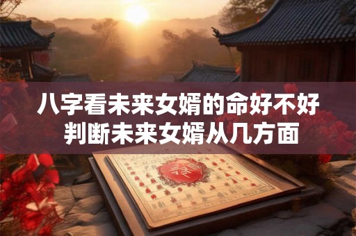 八字看未来女婿的命好不好 判断未来女婿从几方面 八字看未来女婿的命好不好 判断未来女婿从几方面