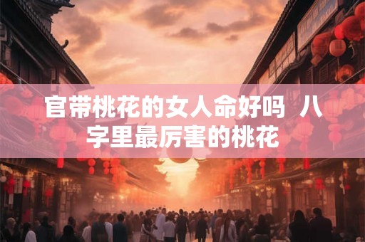 官带桃花的女人命好吗  八字里最厉害的桃花