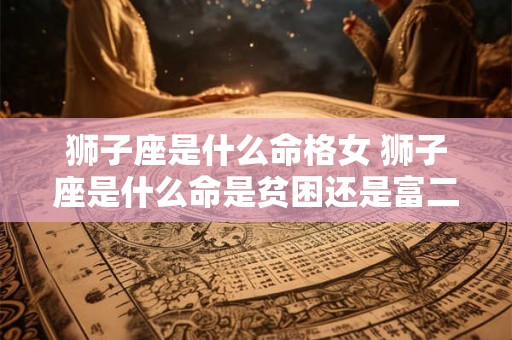 狮子座是什么命格女 狮子座是什么命是贫困还是富二代 狮子座是什么命格女 狮子座是什么命是贫困还是富二代