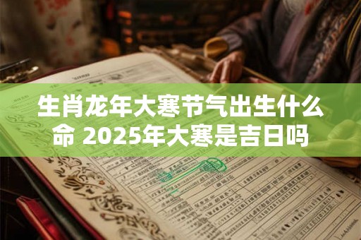 生肖龙年大寒节气出生什么命 2025年大寒是吉日吗