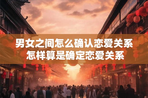 男女之间怎么确认恋爱关系 怎样算是确定恋爱关系