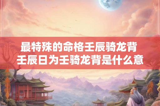 最特殊的命格壬辰骑龙背 壬辰日为壬骑龙背是什么意思 最特殊的命格壬辰骑龙背 壬辰日为壬骑龙背是什么意思