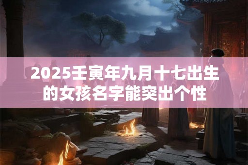 2025壬寅年九月十七出生的女孩名字能突出个性 2025壬寅年九月十七出生的女孩名字能突出个性