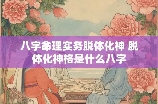 八字命理实务脱体化神 脱体化神格是什么八字 八字命理实务脱体化神 脱体化神格是什么八字