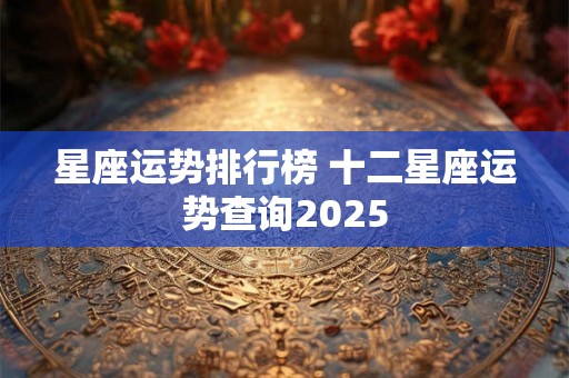 星座运势排行榜 十二星座运势查询2025 星座运势排行榜 十二星座运势查询2025