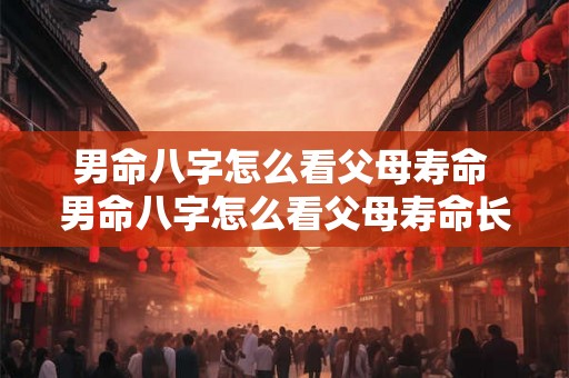 男命八字怎么看父母寿命 男命八字怎么看父母寿命长不长 男命八字怎么看父母寿命 男命八字怎么看父母寿命长不长