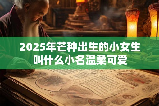 2025年芒种出生的小女生叫什么小名温柔可爱 2025年芒种出生的小女生叫什么小名温柔可爱