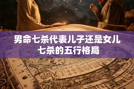 男命七杀代表儿子还是女儿 七杀的五行格局