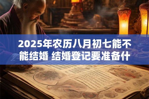 2025年农历八月初七能不能结婚 结婚登记要准备什么 2025年农历八月初七能不能结婚 结婚登记要准备什么