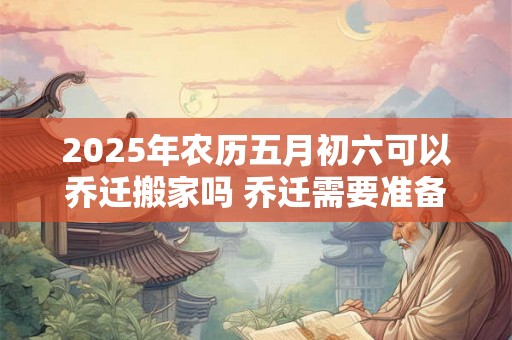 2025年农历五月初六可以乔迁搬家吗 乔迁需要准备的六样水果 2025年农历五月初六可以乔迁搬家吗 乔迁需要准备的六样水果