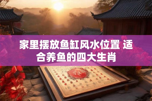 家里摆放鱼缸风水位置 适合养鱼的四大生肖 家里摆放鱼缸风水位置 适合养鱼的四大生肖