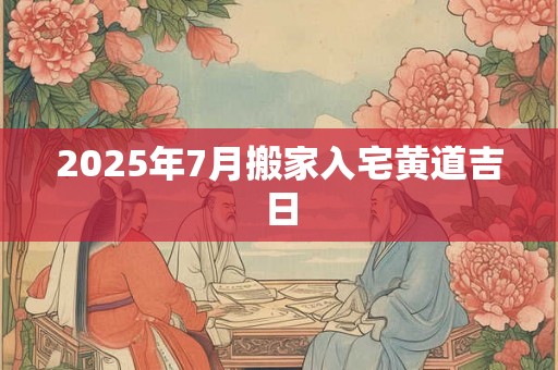2025年7月搬家入宅黄道吉日 2025年7月搬家入宅黄道吉日