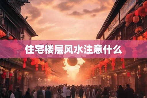 住宅楼层风水注意什么 住宅楼层风水注意什么