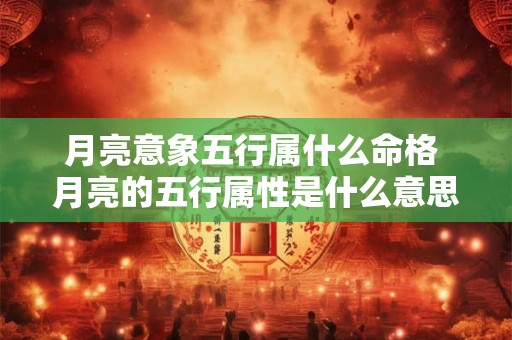 月亮意象五行属什么命格 月亮的五行属性是什么意思 月亮意象五行属什么命格 月亮的五行属性是什么意思