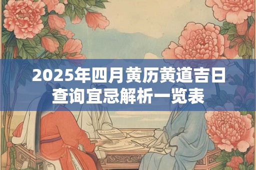 2025年四月黄历黄道吉日查询宜忌解析一览表 2025年四月黄历黄道吉日查询宜忌解析一览表