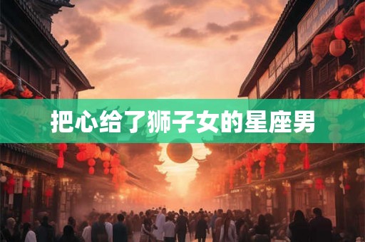 把心给了狮子女的星座男