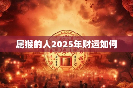 属猴的人2025年财运如何 属猴的人2025年财运如何