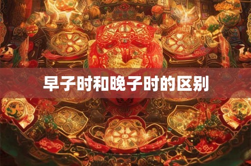 早子时和晚子时的区别 早子时和晚子时的区别