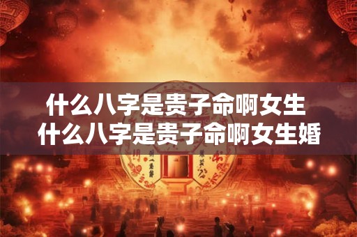 什么八字是贵子命啊女生 什么八字是贵子命啊女生婚姻 什么八字是贵子命啊女生 什么八字是贵子命啊女生婚姻