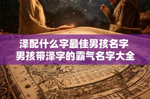 泽配什么字最佳男孩名字 男孩带泽字的霸气名字大全 泽配什么字最佳男孩名字 男孩带泽字的霸气名字大全