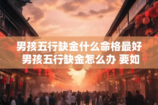 男孩五行缺金什么命格最好 男孩五行缺金怎么办 要如何补救 男孩五行缺金什么命格最好 男孩五行缺金怎么办 要如何补救