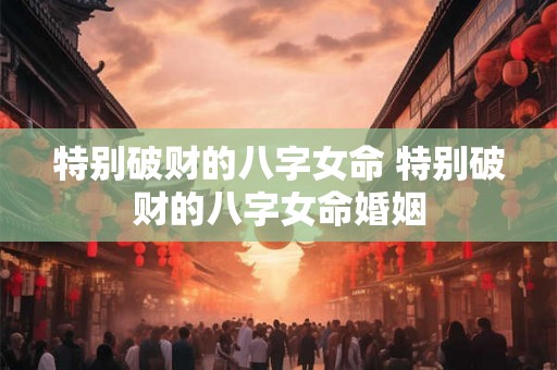 特别破财的八字女命 特别破财的八字女命婚姻 特别破财的八字女命 特别破财的八字女命婚姻