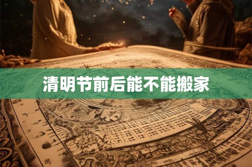 清明节前后能不能搬家 清明节前后能不能搬家