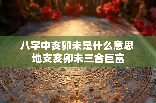 八字中亥卯未是什么意思 地支亥卯未三合巨富 八字中亥卯未是什么意思 地支亥卯未三合巨富