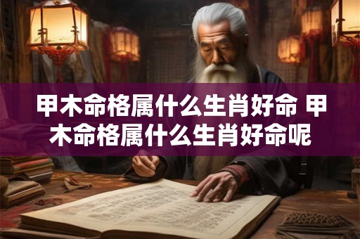 甲木命格属什么生肖好命 甲木命格属什么生肖好命呢 甲木命格属什么生肖好命 甲木命格属什么生肖好命呢