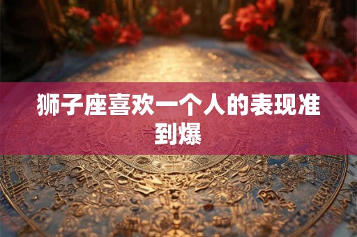 狮子座喜欢一个人的表现准到爆 狮子座喜欢一个人的表现准到爆
