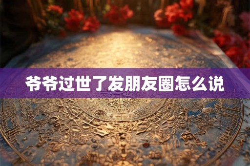 爷爷过世了发朋友圈怎么说 爷爷过世了发朋友圈怎么说