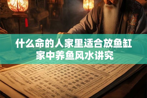 什么命的人家里适合放鱼缸 家中养鱼风水讲究 什么命的人家里适合放鱼缸 家中养鱼风水讲究