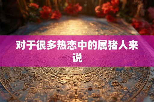 对于很多热恋中的属猪人来说 对于很多热恋中的属猪人来说