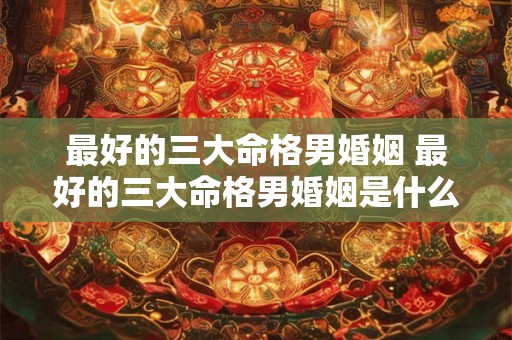 最好的三大命格男婚姻 最好的三大命格男婚姻是什么 最好的三大命格男婚姻 最好的三大命格男婚姻是什么