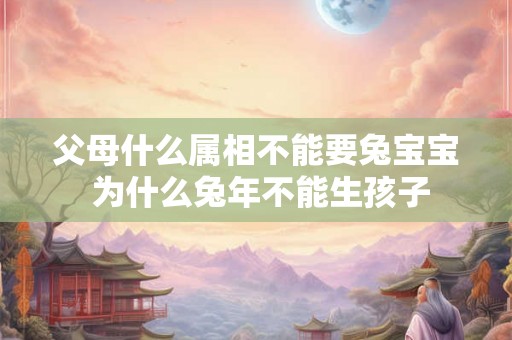 父母什么属相不能要兔宝宝 为什么兔年不能生孩子 父母什么属相不能要兔宝宝 为什么兔年不能生孩子