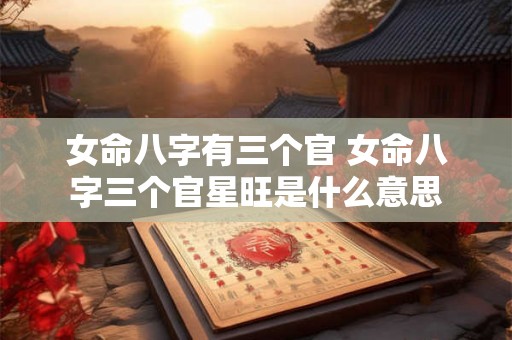 女命八字有三个官 女命八字三个官星旺是什么意思 女命八字有三个官 女命八字三个官星旺是什么意思